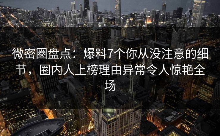 微密圈盘点：爆料7个你从没注意的细节，圈内人上榜理由异常令人惊艳全场