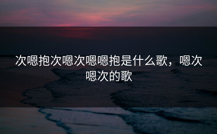 次嗯抱次嗯次嗯嗯抱是什么歌，嗯次嗯次的歌