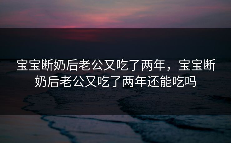 宝宝断奶后老公又吃了两年，宝宝断奶后老公又吃了两年还能吃吗
