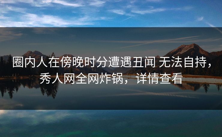 圈内人在傍晚时分遭遇丑闻 无法自持,秀人网全网炸锅,详情查看 圈内人在傍晚时分遭遇丑闻 无法自持,秀人网全网炸锅,详情查看