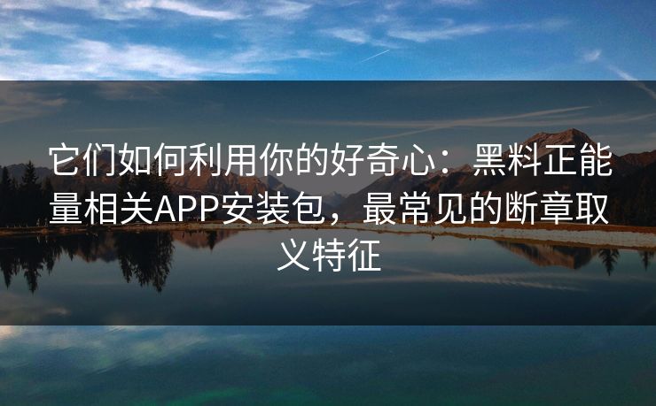 它们如何利用你的好奇心：黑料正能量相关APP安装包，最常见的断章取义特征
