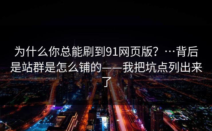 为什么你总能刷到91网页版？…背后是站群是怎么铺的——我把坑点列出来了