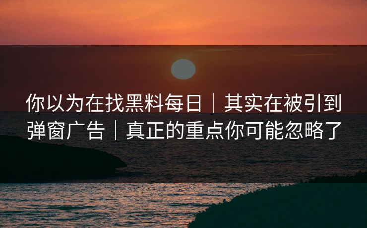 你以为在找黑料每日｜其实在被引到弹窗广告｜真正的重点你可能忽略了