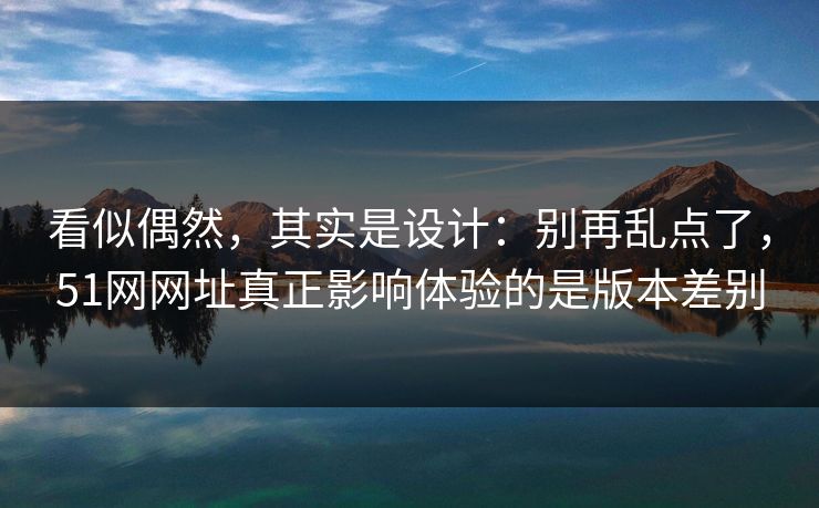 看似偶然，其实是设计：别再乱点了，51网网址真正影响体验的是版本差别