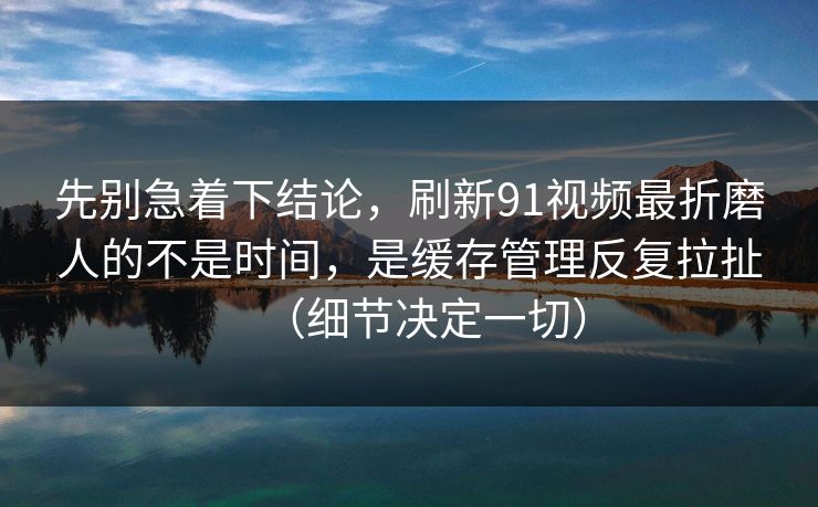 先别急着下结论，刷新91视频最折磨人的不是时间，是缓存管理反复拉扯（细节决定一切）