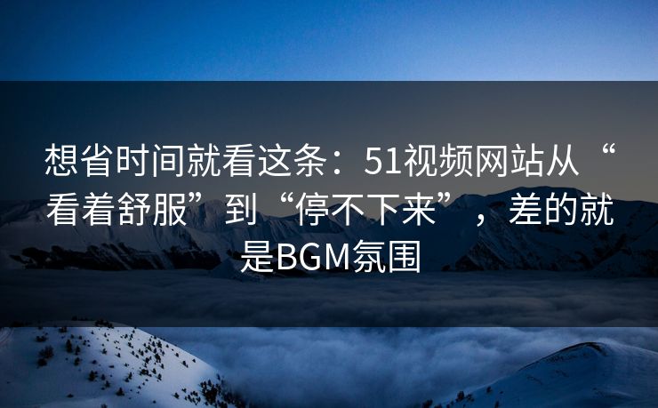 想省时间就看这条:51视频网站从“看着舒服”到“停不下来”,差的就是BGM氛围 想省时间就看这条:51视频网站从“看着舒服”到“停不下来”,差的就是BGM氛围