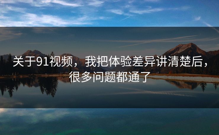 关于91视频，我把体验差异讲清楚后，很多问题都通了