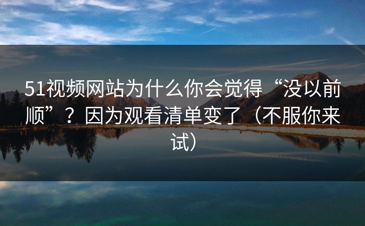 51视频网站为什么你会觉得“没以前顺”？因为观看清单变了（不服你来试）